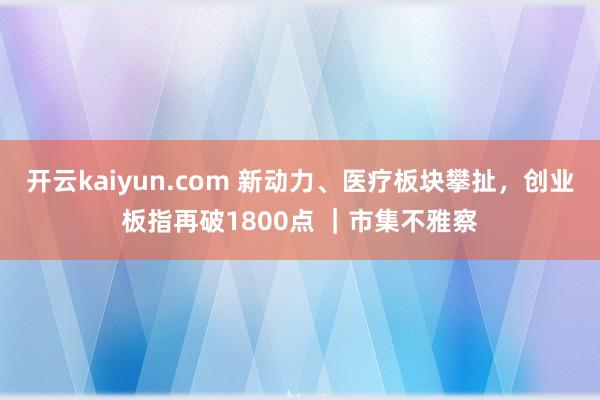 开云kaiyun.com 新动力、医疗板块攀扯，创业板指再破1800点 ｜市集不雅察