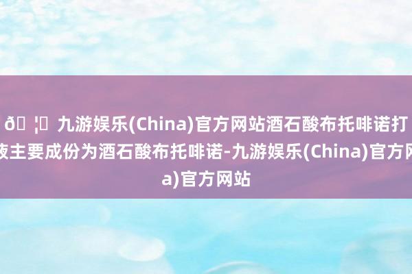 🦄九游娱乐(China)官方网站酒石酸布托啡诺打针液主要成份为酒石酸布托啡诺-九游娱乐(China)官方网站