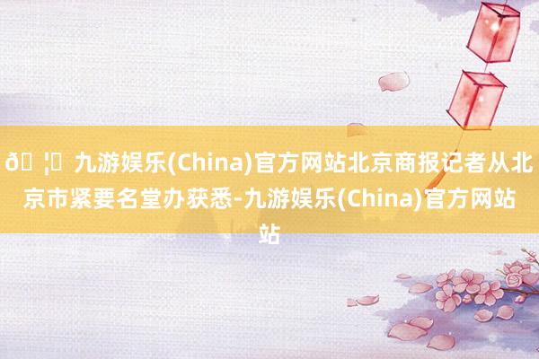🦄九游娱乐(China)官方网站北京商报记者从北京市紧要名堂办获悉-九游娱乐(China)官方网站