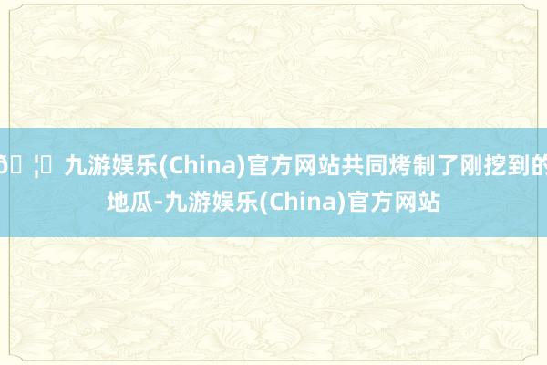 🦄九游娱乐(China)官方网站共同烤制了刚挖到的地瓜-九游娱乐(China)官方网站