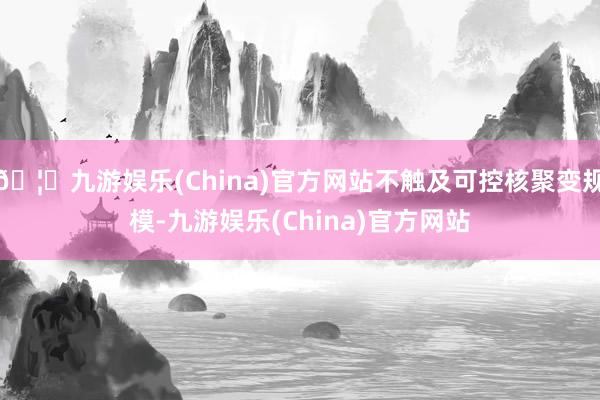 🦄九游娱乐(China)官方网站不触及可控核聚变规模-九游娱乐(China)官方网站