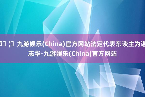 🦄九游娱乐(China)官方网站法定代表东谈主为谌志华-九游娱乐(China)官方网站