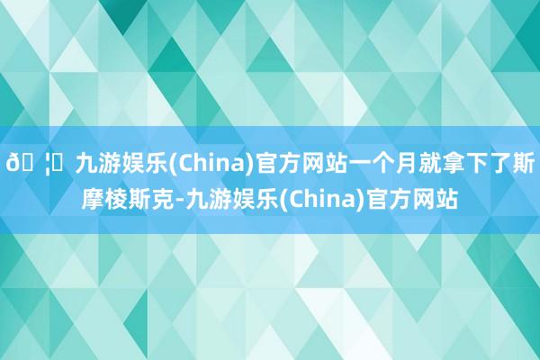 🦄九游娱乐(China)官方网站一个月就拿下了斯摩棱斯克-九游娱乐(China)官方网站
