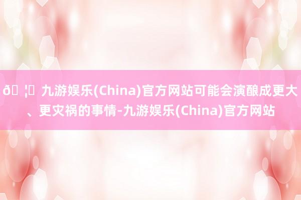 🦄九游娱乐(China)官方网站可能会演酿成更大、更灾祸的事情-九游娱乐(China)官方网站