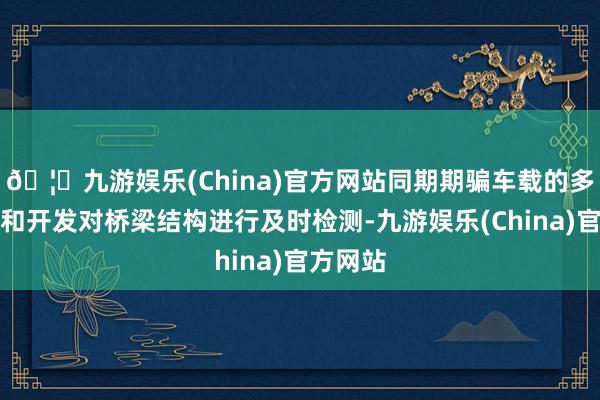 🦄九游娱乐(China)官方网站同期期骗车载的多样仪器和开发对桥梁结构进行及时检测-九游娱乐(China)官方网站