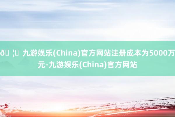 🦄九游娱乐(China)官方网站注册成本为5000万元-九游娱乐(China)官方网站