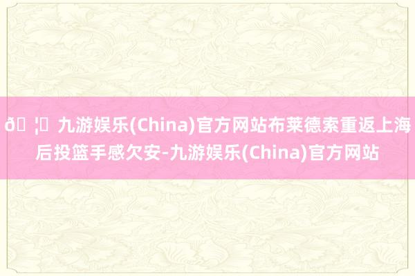 🦄九游娱乐(China)官方网站布莱德索重返上海后投篮手感欠安-九游娱乐(China)官方网站