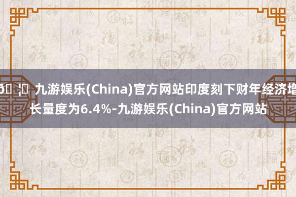 🦄九游娱乐(China)官方网站印度刻下财年经济增长量度为6.4%-九游娱乐(China)官方网站