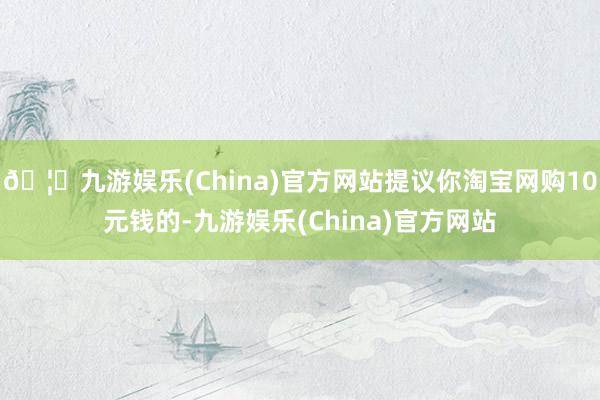🦄九游娱乐(China)官方网站提议你淘宝网购10元钱的-九游娱乐(China)官方网站