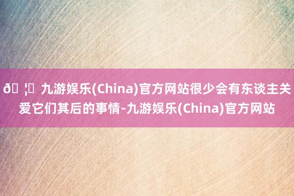 🦄九游娱乐(China)官方网站很少会有东谈主关爱它们其后的事情-九游娱乐(China)官方网站
