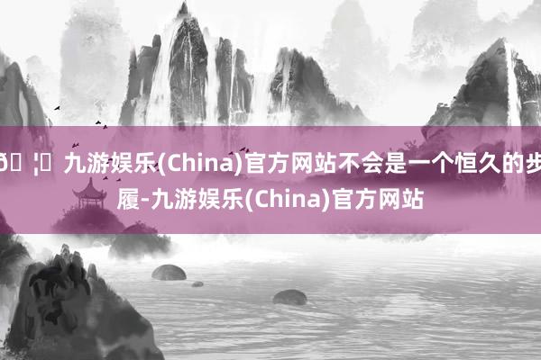 🦄九游娱乐(China)官方网站不会是一个恒久的步履-九游娱乐(China)官方网站