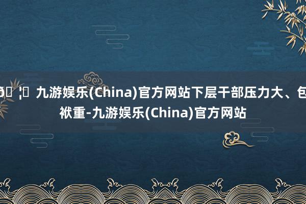 🦄九游娱乐(China)官方网站下层干部压力大、包袱重-九游娱乐(China)官方网站