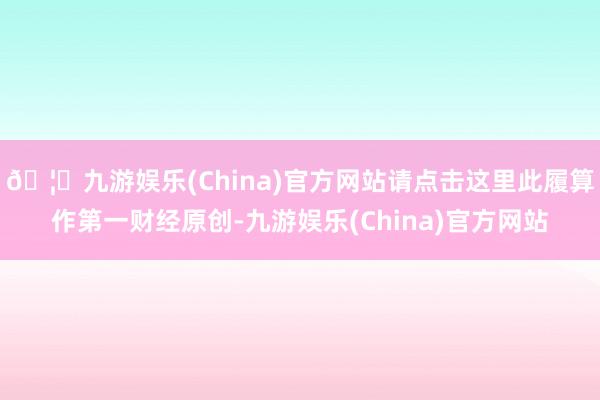 🦄九游娱乐(China)官方网站请点击这里此履算作第一财经原创-九游娱乐(China)官方网站