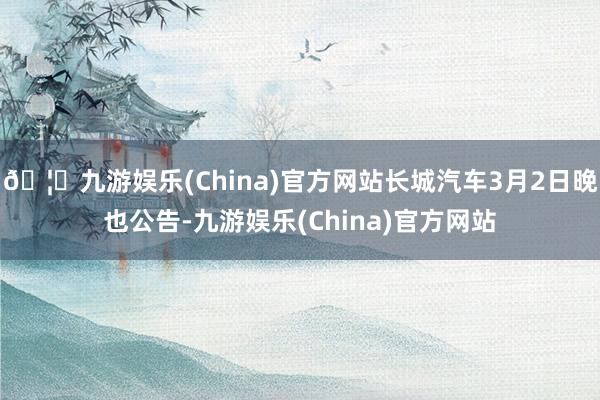 🦄九游娱乐(China)官方网站长城汽车3月2日晚也公告-九游娱乐(China)官方网站