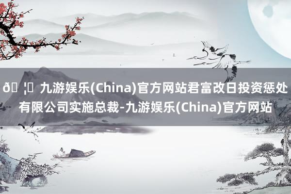 🦄九游娱乐(China)官方网站君富改日投资惩处有限公司实施总裁-九游娱乐(China)官方网站