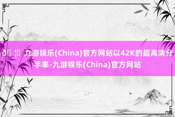 🦄九游娱乐(China)官方网站以42K的超高清分手率-九游娱乐(China)官方网站