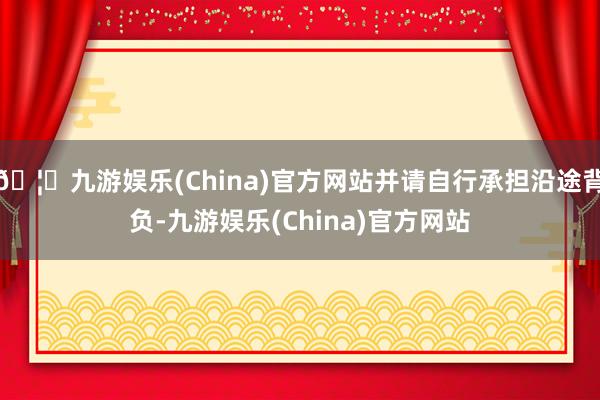 🦄九游娱乐(China)官方网站并请自行承担沿途背负-九游娱乐(China)官方网站