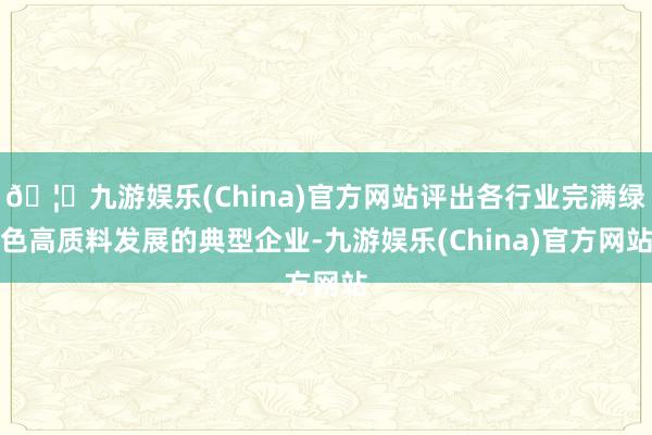 🦄九游娱乐(China)官方网站评出各行业完满绿色高质料发展的典型企业-九游娱乐(China)官方网站