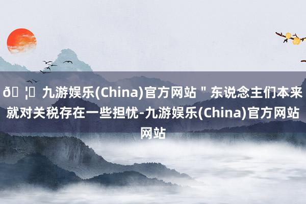 🦄九游娱乐(China)官方网站＂东说念主们本来就对关税存在一些担忧-九游娱乐(China)官方网站