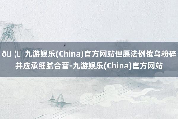 🦄九游娱乐(China)官方网站但愿法例俄乌粉碎并应承细腻合营-九游娱乐(China)官方网站