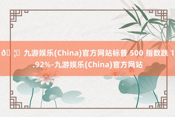 🦄九游娱乐(China)官方网站标普 500 指数跌 1.92%-九游娱乐(China)官方网站