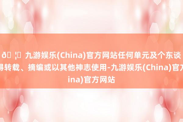 🦄九游娱乐(China)官方网站任何单元及个东谈主不得转载、摘编或以其他神志使用-九游娱乐(China)官方网站