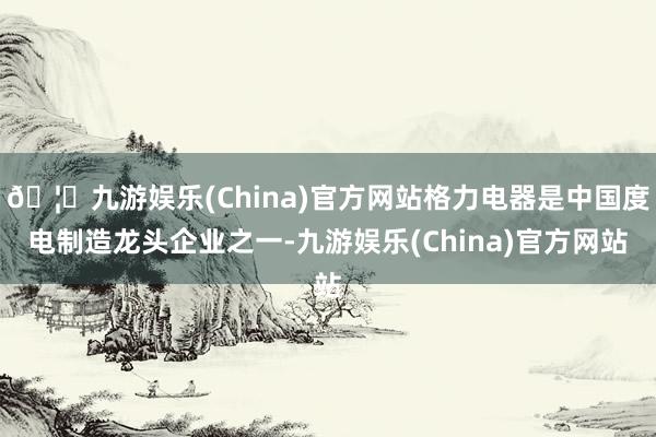 🦄九游娱乐(China)官方网站格力电器是中国度电制造龙头企业之一-九游娱乐(China)官方网站