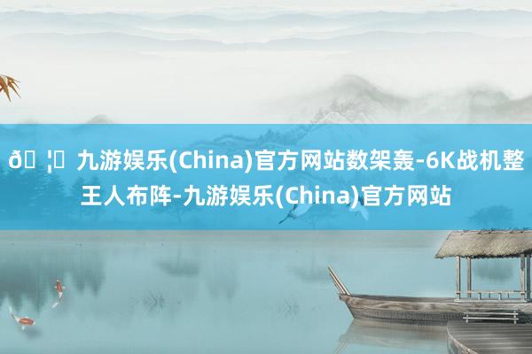 🦄九游娱乐(China)官方网站数架轰-6K战机整王人布阵-九游娱乐(China)官方网站