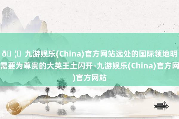 🦄九游娱乐(China)官方网站远处的国际领地明显需要为尊贵的大英王土闪开-九游娱乐(China)官方网站