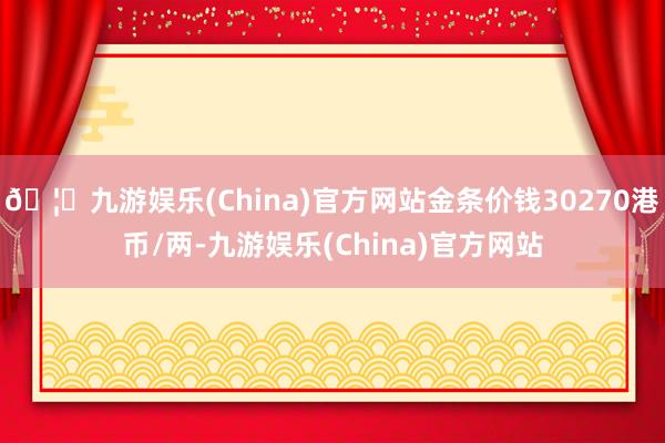 🦄九游娱乐(China)官方网站金条价钱30270港币/两-九游娱乐(China)官方网站