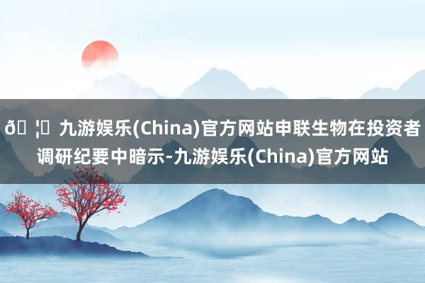 🦄九游娱乐(China)官方网站申联生物在投资者调研纪要中暗示-九游娱乐(China)官方网站