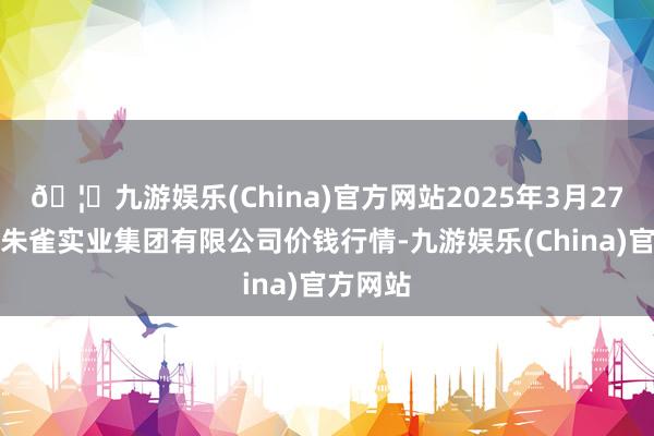 🦄九游娱乐(China)官方网站2025年3月27日陕西朱雀实业集团有限公司价钱行情-九游娱乐(China)官方网站