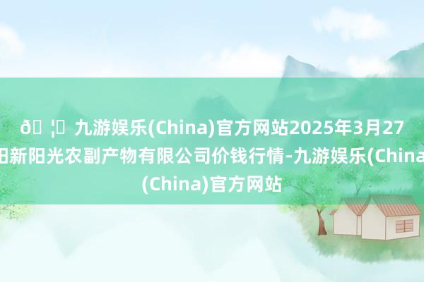 🦄九游娱乐(China)官方网站2025年3月27日陕西咸阳新阳光农副产物有限公司价钱行情-九游娱乐(China)官方网站