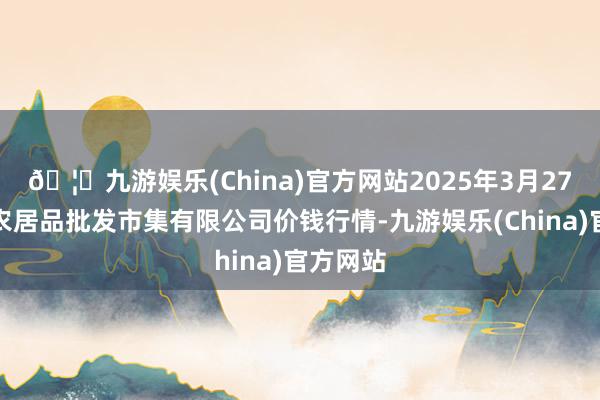 🦄九游娱乐(China)官方网站2025年3月27日阳泉农居品批发市集有限公司价钱行情-九游娱乐(China)官方网站