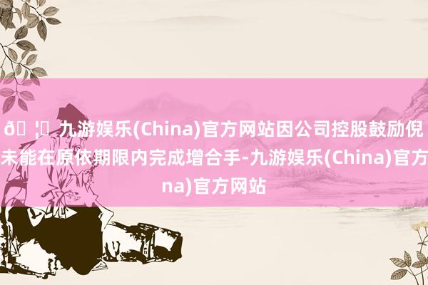 🦄九游娱乐(China)官方网站因公司控股鼓励倪张根未能在原依期限内完成增合手-九游娱乐(China)官方网站