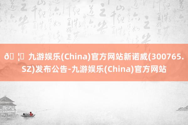 🦄九游娱乐(China)官方网站新诺威(300765.SZ)发布公告-九游娱乐(China)官方网站