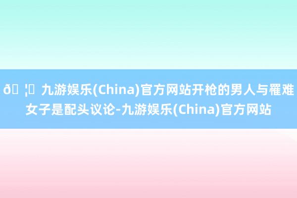 🦄九游娱乐(China)官方网站开枪的男人与罹难女子是配头议论-九游娱乐(China)官方网站