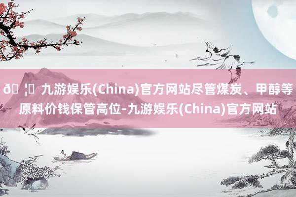 🦄九游娱乐(China)官方网站尽管煤炭、甲醇等原料价钱保管高位-九游娱乐(China)官方网站