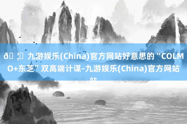 🦄九游娱乐(China)官方网站好意思的“COLMO+东芝”双高端计谋-九游娱乐(China)官方网站