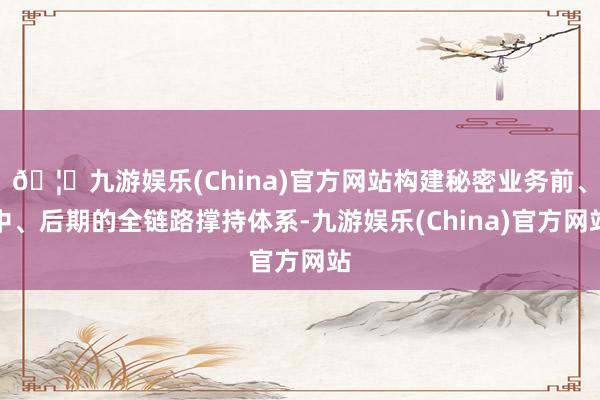 🦄九游娱乐(China)官方网站构建秘密业务前、中、后期的全链路撑持体系-九游娱乐(China)官方网站