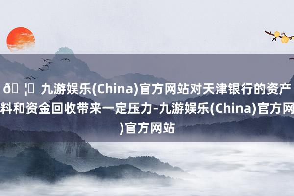 🦄九游娱乐(China)官方网站对天津银行的资产质料和资金回收带来一定压力-九游娱乐(China)官方网站