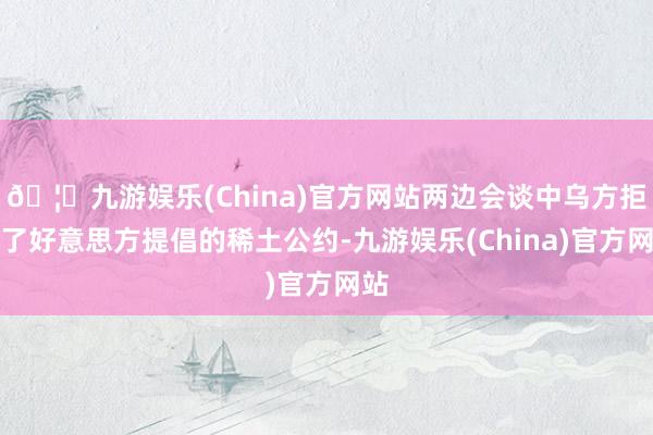 🦄九游娱乐(China)官方网站两边会谈中乌方拒却了好意思方提倡的稀土公约-九游娱乐(China)官方网站