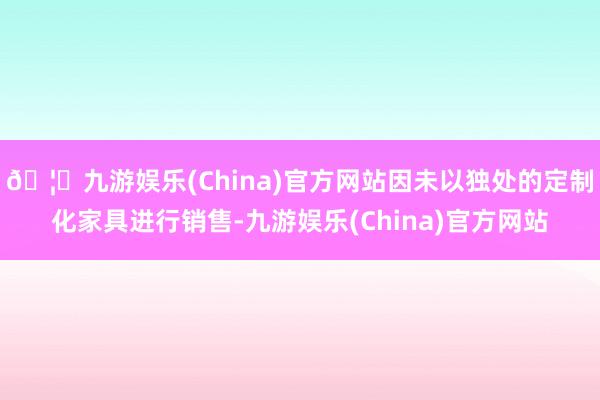 🦄九游娱乐(China)官方网站因未以独处的定制化家具进行销售-九游娱乐(China)官方网站