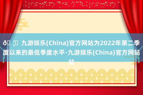 🦄九游娱乐(China)官方网站为2022年第二季度以来的最低季度水平-九游娱乐(China)官方网站
