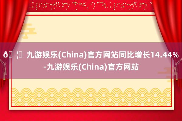 🦄九游娱乐(China)官方网站同比增长14.44%-九游娱乐(China)官方网站