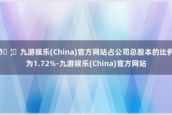 🦄九游娱乐(China)官方网站占公司总股本的比例为1.72%-九游娱乐(China)官方网站