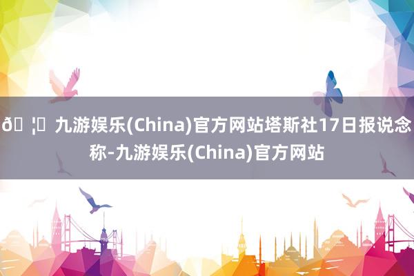 🦄九游娱乐(China)官方网站塔斯社17日报说念称-九游娱乐(China)官方网站