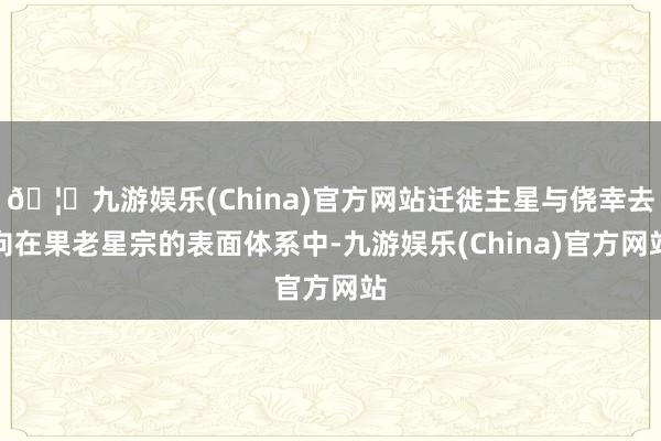 🦄九游娱乐(China)官方网站迁徙主星与侥幸去向在果老星宗的表面体系中-九游娱乐(China)官方网站