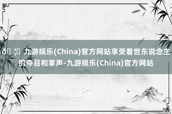 🦄九游娱乐(China)官方网站享受着世东说念主的夺目和掌声-九游娱乐(China)官方网站