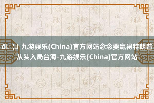 🦄九游娱乐(China)官方网站念念要赢得特朗普从头入局台海-九游娱乐(China)官方网站